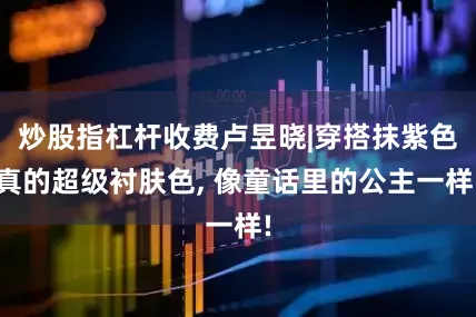 炒股指杠杆收费卢昱晓|穿搭抹紫色真的超级衬肤色, 像童话里的公主一样!