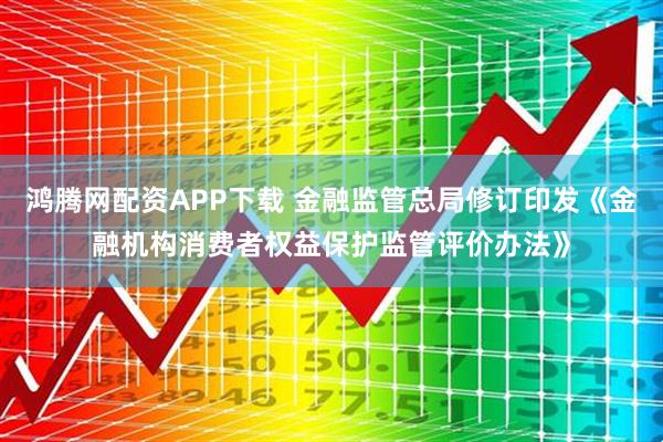 鸿腾网配资APP下载 金融监管总局修订印发《金融机构消费者权益保护监管评价办法》