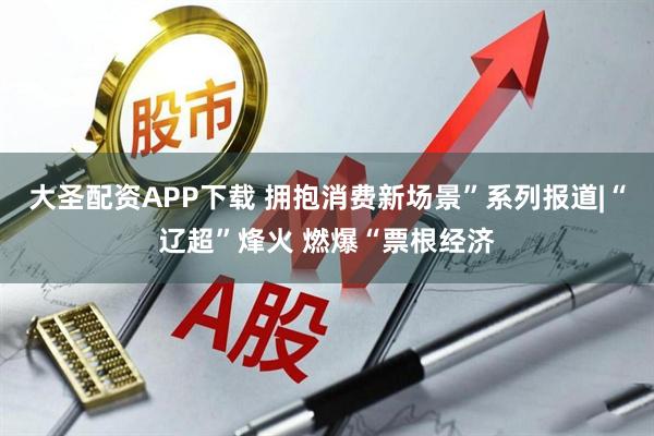 大圣配资APP下载 拥抱消费新场景”系列报道|“辽超”烽火 燃爆“票根经济