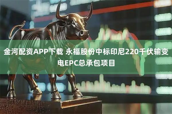 金河配资APP下载 永福股份中标印尼220千伏输变电EPC总承包项目