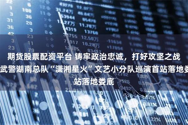 期货股票配资平台 铸牢政治忠诚，打好攻坚之战——武警湖南总队“潇湘星火”文艺小分队巡演首站落地娄底