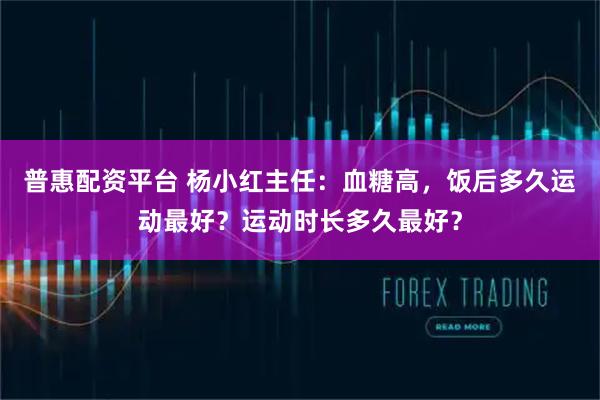 普惠配资平台 杨小红主任：血糖高，饭后多久运动最好？运动时长多久最好？