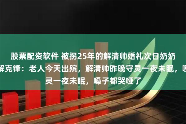 股票配资软件 被拐25年的解清帅婚礼次日奶奶离世，父亲解克锋：老人今天出殡，解清帅昨晚守灵一夜未眠，嗓子都哭哑了