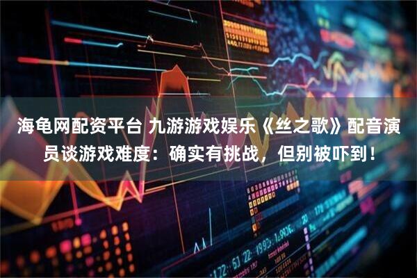海龟网配资平台 九游游戏娱乐《丝之歌》配音演员谈游戏难度：确实有挑战，但别被吓到！