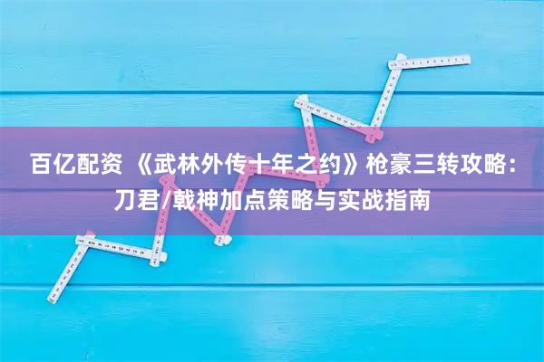 百亿配资 《武林外传十年之约》枪豪三转攻略：刀君/戟神加点策略与实战指南