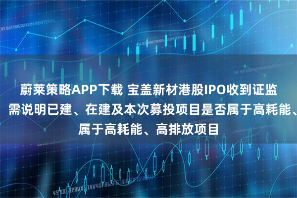 蔚莱策略APP下载 宝盖新材港股IPO收到证监会备案反馈：需说明已建、在建及本次募投项目是否属于高耗能、高排放项目