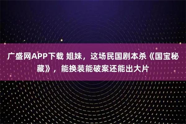 广盛网APP下载 姐妹,这场民国剧本杀《国宝秘藏》,能换装能破案还能出大片