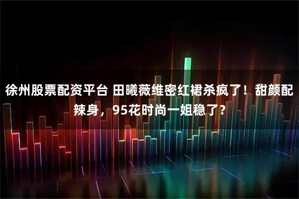 徐州股票配资平台 田曦薇维密红裙杀疯了！甜颜配辣身，95花时尚一姐稳了？
