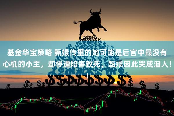 基金华宝策略 甄嬛传里的她可能是后宫中最没有心机的小主,却惨遭陷害致死,甄嬛因此哭成泪人!