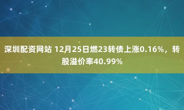 深圳配资网站 12月25日燃23转债上涨0.16%，转股溢价率40.99%