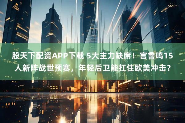 股天下配资APP下载 5大主力缺席！宫鲁鸣15人新阵战世预赛，年轻后卫能扛住欧美冲击？