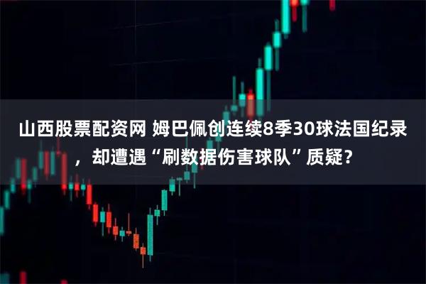 山西股票配资网 姆巴佩创连续8季30球法国纪录，却遭遇“刷数据伤害球队”质疑？
