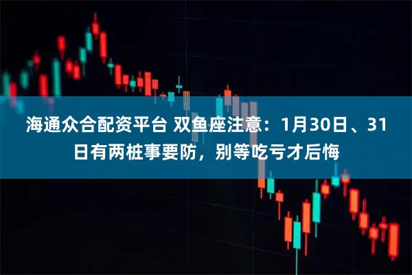 海通众合配资平台 双鱼座注意：1月30日、31日有两桩事要防，别等吃亏才后悔