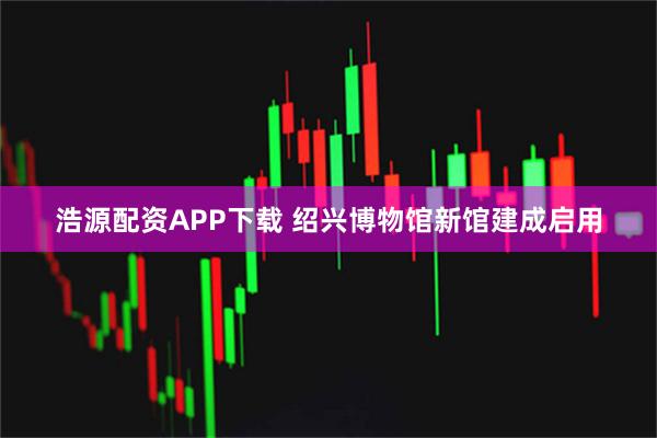 浩源配资APP下载 绍兴博物馆新馆建成启用