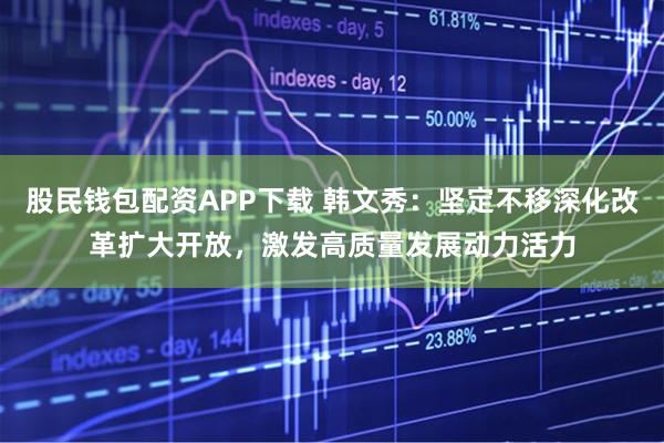 股民钱包配资APP下载 韩文秀：坚定不移深化改革扩大开放，激发高质量发展动力活力