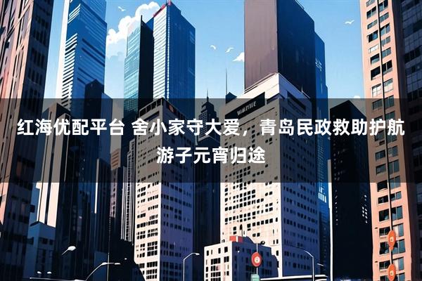 红海优配平台 舍小家守大爱，青岛民政救助护航游子元宵归途