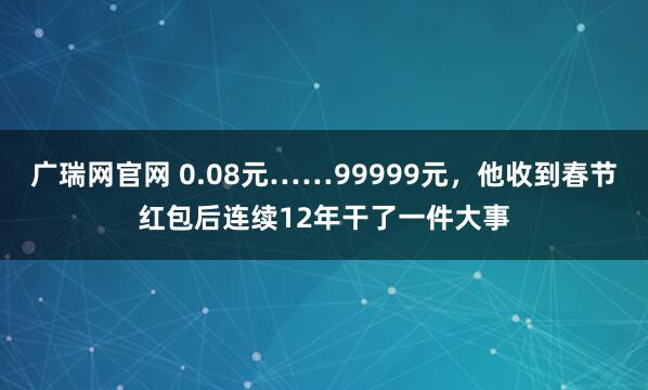 广瑞网官网 0.08元……99999元，他收到春节红包后连续12年干了一件大事