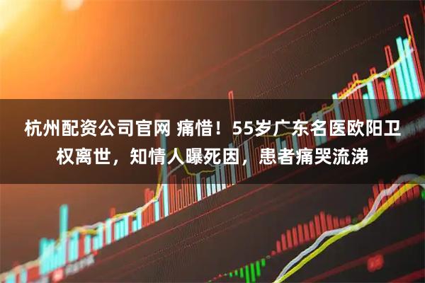 杭州配资公司官网 痛惜！55岁广东名医欧阳卫权离世，知情人曝死因，患者痛哭流涕
