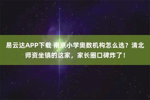 易云达APP下载 南京小学奥数机构怎么选？清北师资坐镇的这家，家长圈口碑炸了！