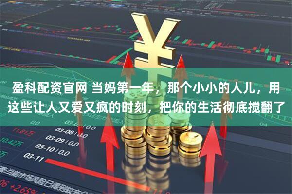盈科配资官网 当妈第一年，那个小小的人儿，用这些让人又爱又疯的时刻，把你的生活彻底搅翻了