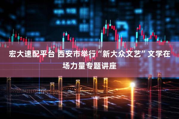 宏大速配平台 西安市举行“新大众文艺”文学在场力量专题讲座