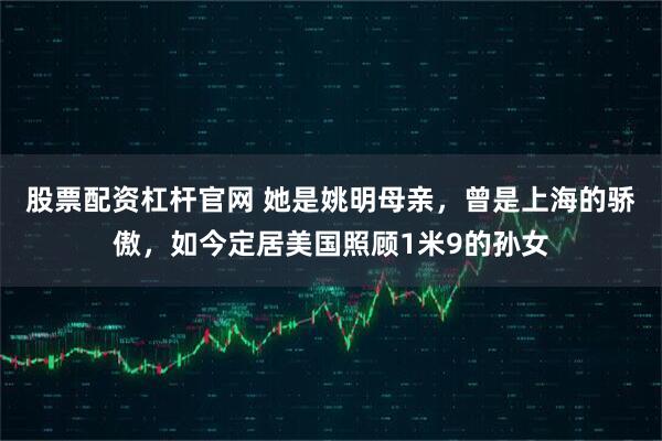 股票配资杠杆官网 她是姚明母亲,曾是上海的骄傲,如今定居美国照顾1米9的孙女