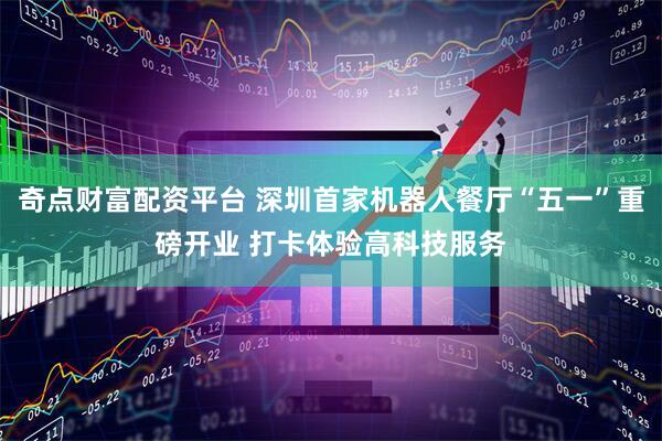 奇点财富配资平台 深圳首家机器人餐厅“五一”重磅开业 打卡体验高科技服务