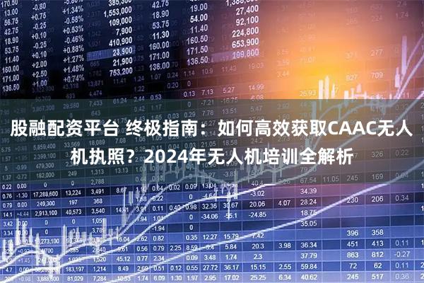 股融配资平台 终极指南：如何高效获取CAAC无人机执照？2024年无人机培训全解析