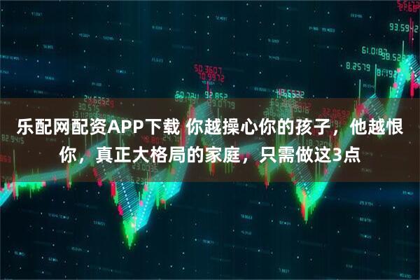 乐配网配资APP下载 你越操心你的孩子，他越恨你，真正大格局的家庭，只需做这3点
