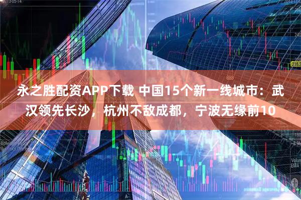 永之胜配资APP下载 中国15个新一线城市：武汉领先长沙，杭州不敌成都，宁波无缘前10