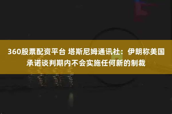 360股票配资平台 塔斯尼姆通讯社：伊朗称美国承诺谈判期内不会实施任何新的制裁
