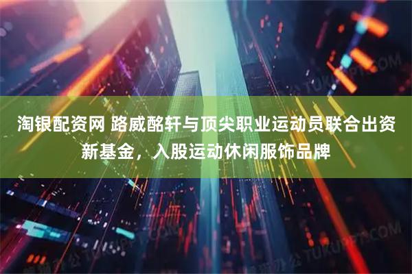 淘银配资网 路威酩轩与顶尖职业运动员联合出资新基金，入股运动休闲服饰品牌