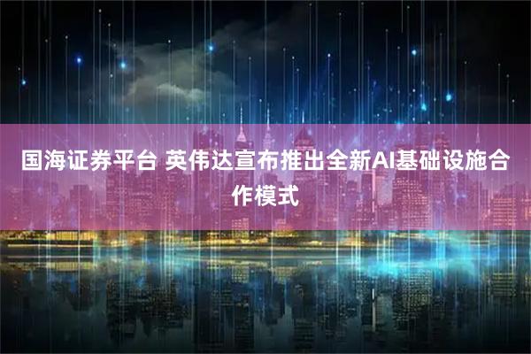 国海证券平台 英伟达宣布推出全新AI基础设施合作模式